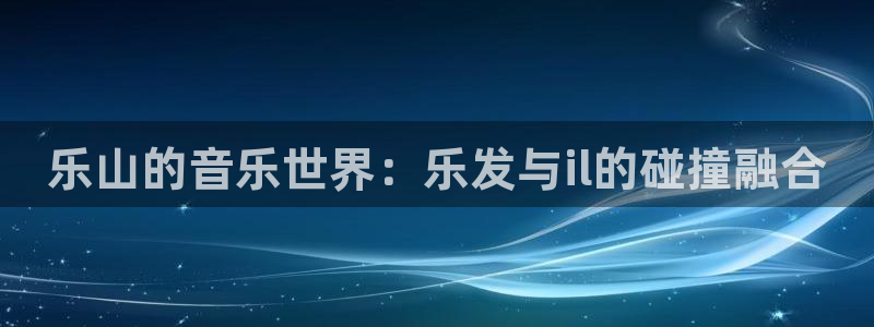 威九国际app下载：乐山的音乐世界：乐发与il的碰撞融合
